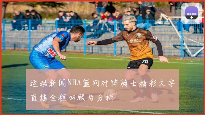 运动新闻NBA篮网对阵骑士精彩文字直播全程回顾与分析
