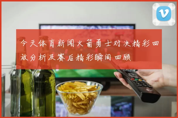 今天体育新闻火箭勇士对决精彩回放分析及赛后精彩瞬间回顾