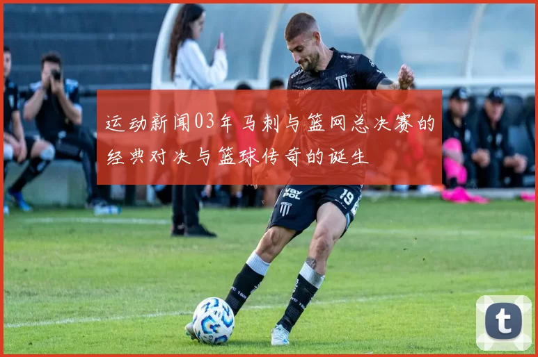 运动新闻03年马刺与篮网总决赛的经典对决与篮球传奇的诞生